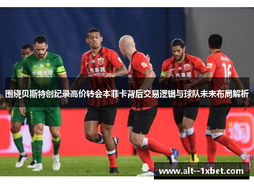 围绕贝斯特创纪录高价转会本菲卡背后交易逻辑与球队未来布局解析 围绕贝斯特创纪录高价转会本菲卡背后交易逻辑与球队未来布局解析
