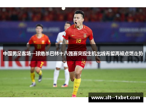 中国男足客场一球绝杀巴林十八强赛突现生机出线希望再被点燃走势