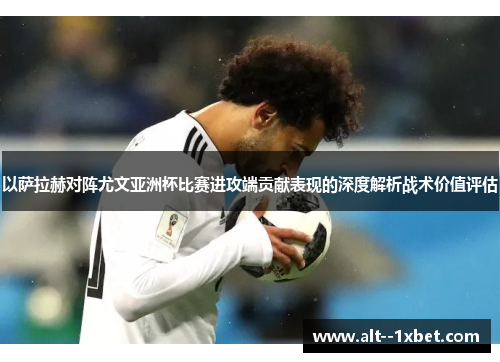 以萨拉赫对阵尤文亚洲杯比赛进攻端贡献表现的深度解析战术价值评估