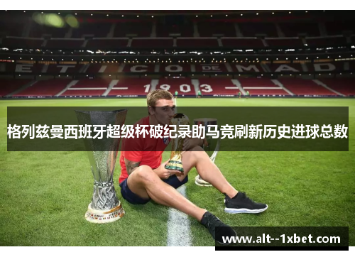 格列兹曼西班牙超级杯破纪录助马竞刷新历史进球总数