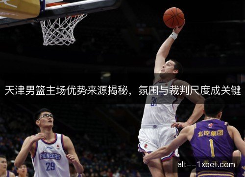 天津男篮主场优势来源揭秘,氛围与裁判尺度成关键 天津男篮主场优势来源揭秘,氛围与裁判尺度成关键